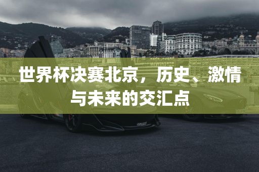 世界杯决赛北京，历史、激情与未来的交汇点