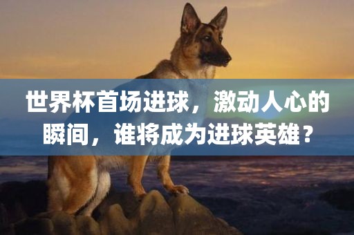 世界杯首场进球，激动人心的瞬间，谁将成为进球英雄？