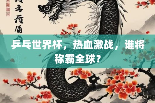 乒乓世界杯，热血激战，谁将称霸全球？