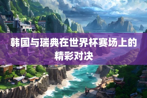 韩国与瑞典在世界杯赛场上的精彩对决