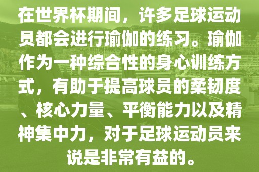 在世界杯期间，许多足球运动员都会进行瑜伽的练习。瑜伽作为一种综合性的身心训练方式，有助于提高球员的柔韧度、核心力量、平衡能力以及精神集中力，对于足球运动员来说是非常有益的。漯河市盈旭机械设备有限公司